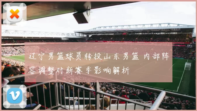 辽宁男篮球员转投山东男篮 内部阵容调整对新赛季影响解析