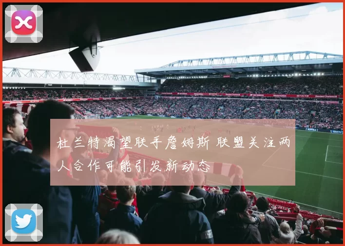 杜兰特渴望联手詹姆斯 联盟关注两人合作可能引发新动态