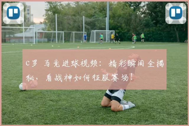 c罗 马竞进球视频：精彩瞬间全揭秘，看战神如何征服赛场！