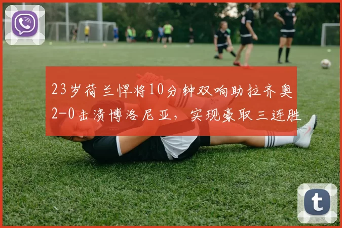 23岁荷兰悍将10分钟双响助拉齐奥2-0击溃博洛尼亚，实现豪取三连胜_比赛_泰勒_积分榜