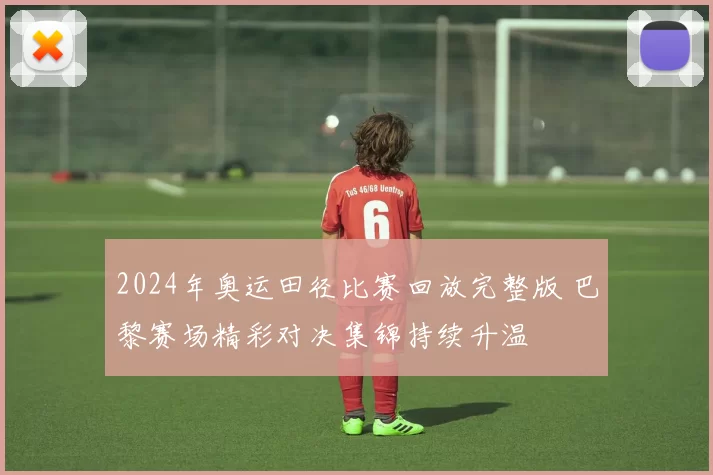 2024年奥运田径比赛回放完整版 巴黎赛场精彩对决集锦持续升温