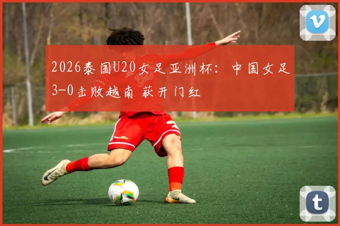 2026泰国U20女足亚洲杯：中国女足3-0击败越南 获开门红