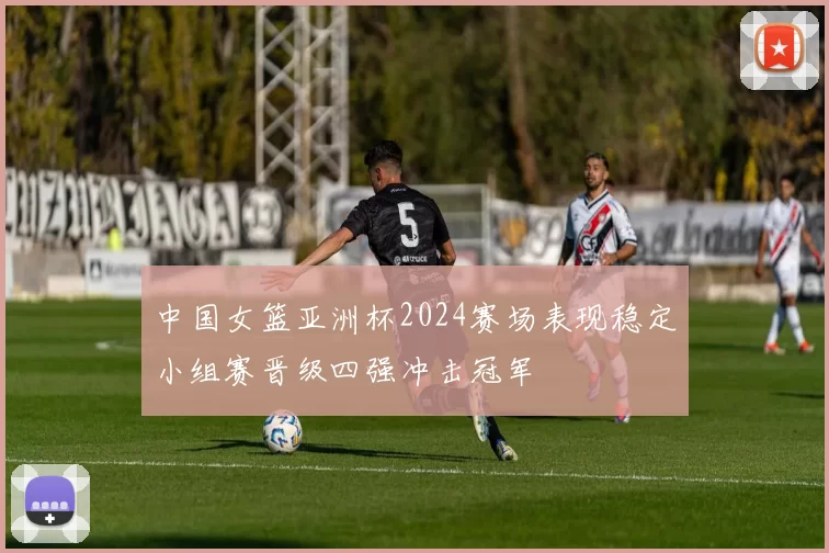 中国女篮亚洲杯2024赛场表现稳定小组赛晋级四强冲击冠军