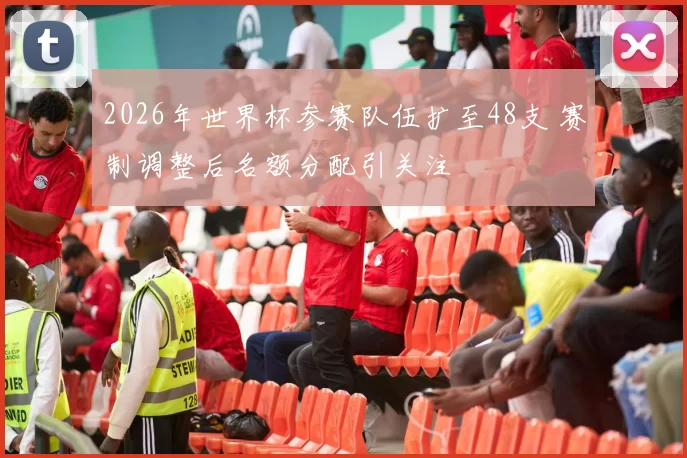 2026年世界杯参赛队伍扩至48支 赛制调整后名额分配引关注