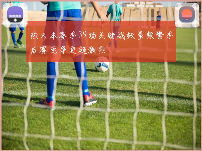 热火本赛季39场关键战较量频繁季后赛竞争更趋激烈