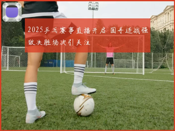 2025乒乓赛事直播开启 国手连战强敌决胜场次引关注