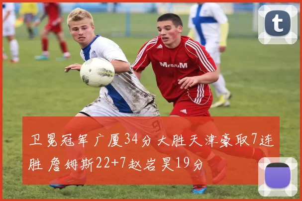 卫冕冠军广厦34分大胜天津豪取7连胜 詹姆斯22+7赵岩昊19分