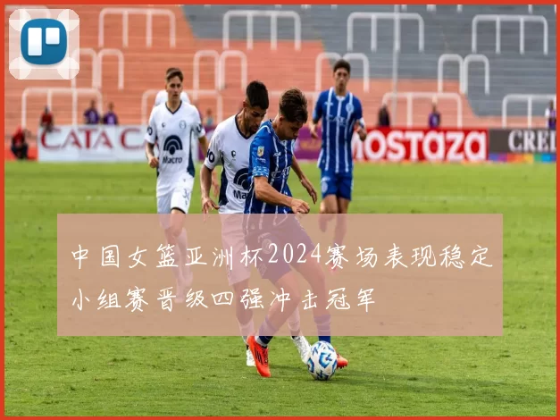 中国女篮亚洲杯2024赛场表现稳定小组赛晋级四强冲击冠军