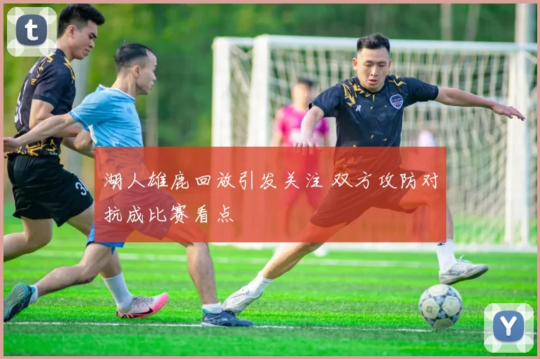 湖人雄鹿回放引发关注 双方攻防对抗成比赛看点