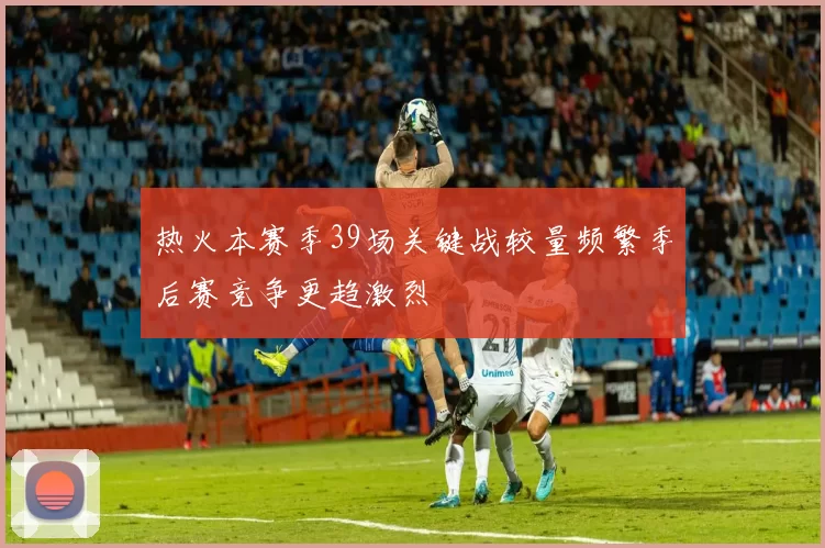 热火本赛季39场关键战较量频繁季后赛竞争更趋激烈