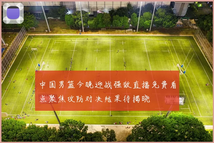 中国男篮今晚迎战强敌直播免费看点聚焦攻防对决结果待揭晓