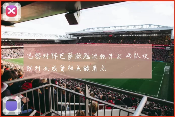 巴黎对阵巴萨欧冠次轮开打 两队攻防对决成晋级关键看点