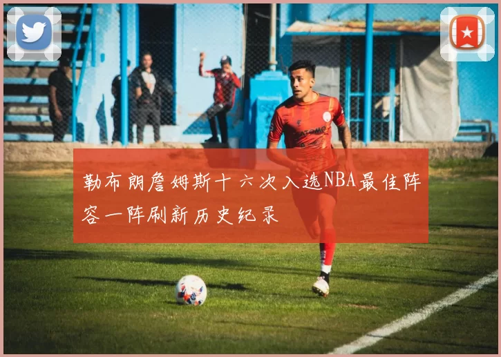 勒布朗詹姆斯十六次入选NBA最佳阵容一阵刷新历史纪录