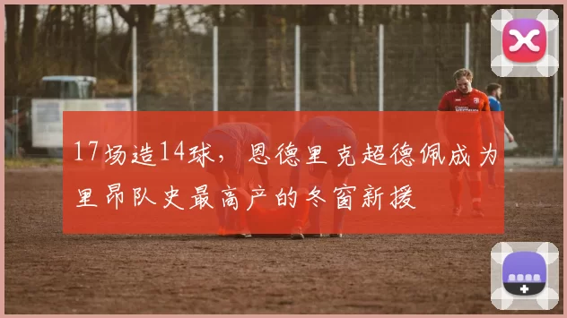 17场造14球，恩德里克超德佩成为里昂队史最高产的冬窗新援