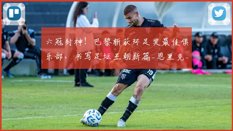 六冠封神！巴黎斩获环足奖最佳俱乐部，书写足坛王朝新篇_恩里克_欧冠_进攻