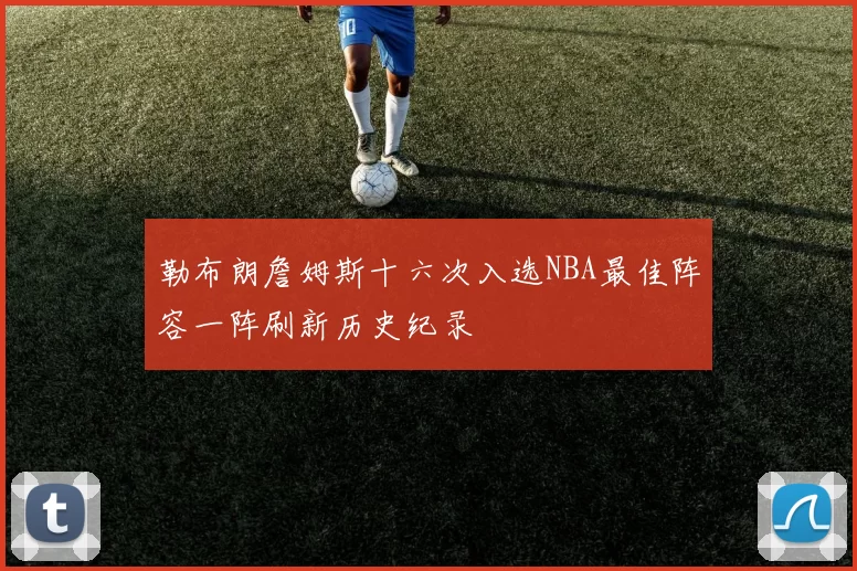 勒布朗詹姆斯十六次入选NBA最佳阵容一阵刷新历史纪录