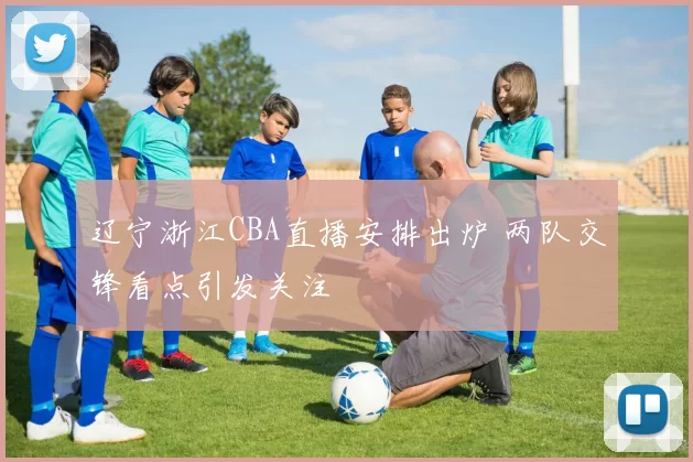 辽宁浙江CBA直播安排出炉 两队交锋看点引发关注