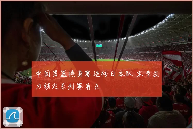 中国男篮热身赛逆转日本队 末节发力锁定系列赛看点