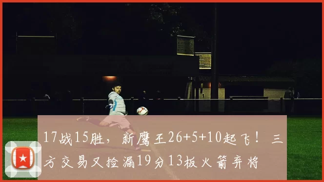 17战15胜，新鹰王26+5+10起飞！三方交易又捡漏19分13板火箭弃将