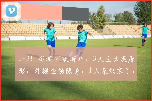 1-3！海港不敌海牛，3大主力现原形，外援全场隐身，1人菜到家了，主帅用人遭质疑_安佩姆_球员_比赛