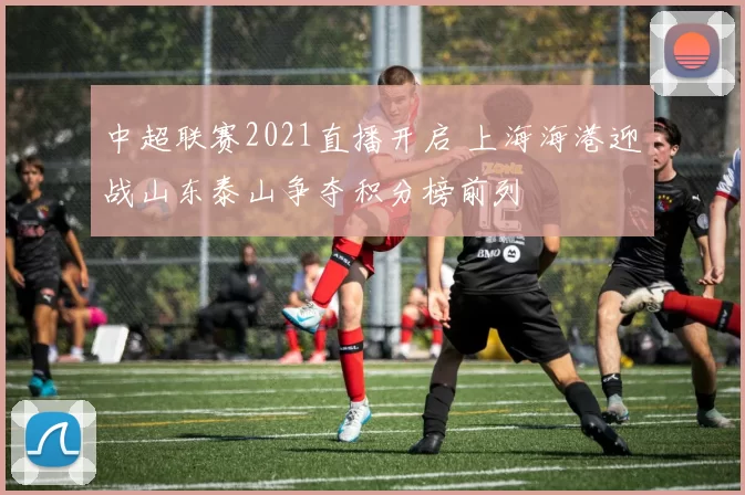中超联赛2021直播开启 上海海港迎战山东泰山争夺积分榜前列