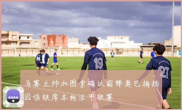 马赛主帅加图索确认前锋奥巴梅扬因伤缺席本轮法甲联赛