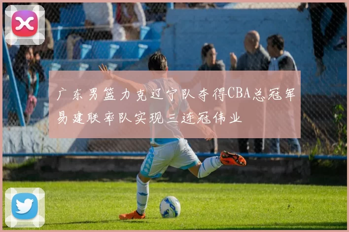 广东男篮力克辽宁队夺得CBA总冠军易建联率队实现三连冠伟业