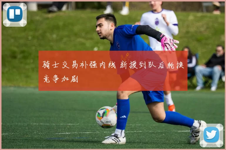 骑士交易补强内线 新援到队后轮换竞争加剧