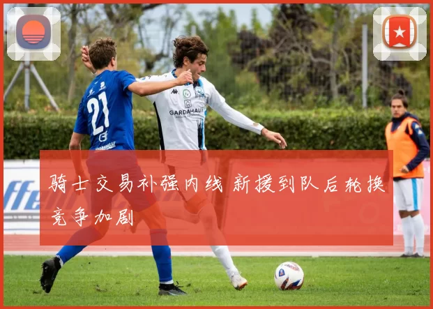 骑士交易补强内线 新援到队后轮换竞争加剧