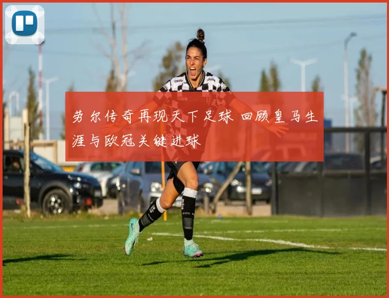 劳尔传奇再现天下足球 回顾皇马生涯与欧冠关键进球