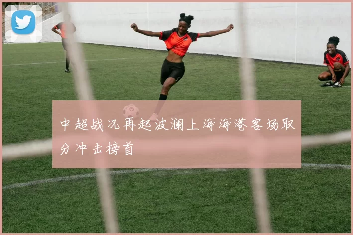 中超战况再起波澜上海海港客场取分冲击榜首