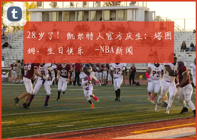 28岁了！凯尔特人官方庆生：塔图姆，生日快乐️-NBA新闻